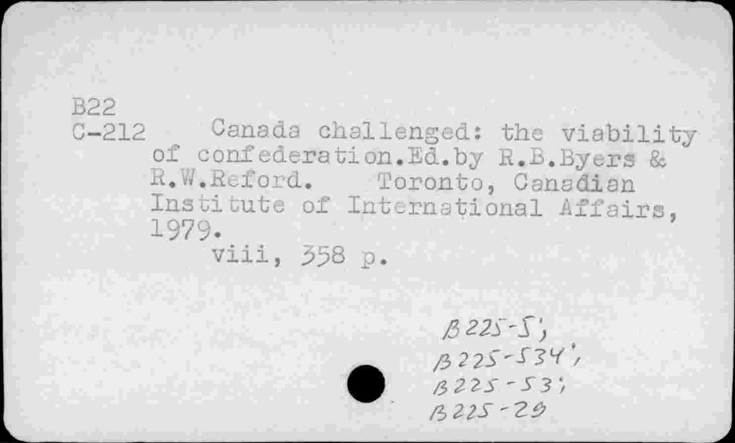 ﻿B22
C-212 Canada challenged: the viability of confederation.Ed.by R.B.Byers & R.W.Reford.	Toronto, Canadian
Institute of International Affairs, 1979.
viii, 958 p.
/522^^') ft 225'53^ ’/ &22S - S3 fr22S 'Z9